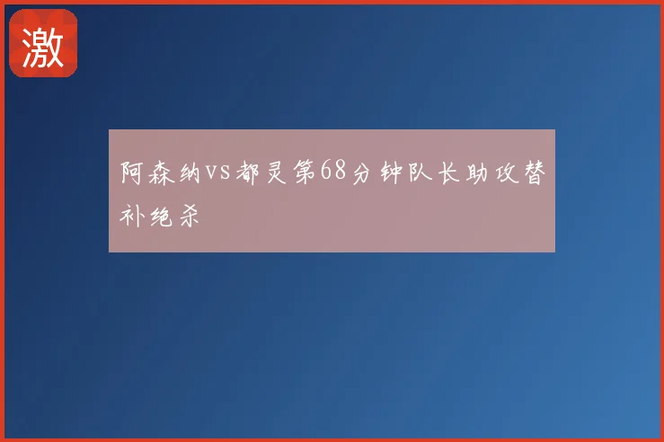 阿森纳vs都灵第68分钟队长助攻替补绝杀